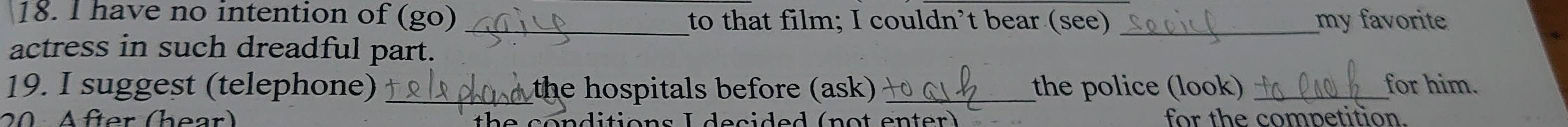 have no intention of (go) _to that film; I couldn’t bear (see) _my favorite 
actress in such dreadful part. 
19. I suggest (telephone)_ the hospitals before (ask) _the police (look) _for him. 
20 After (hear) for the competition.