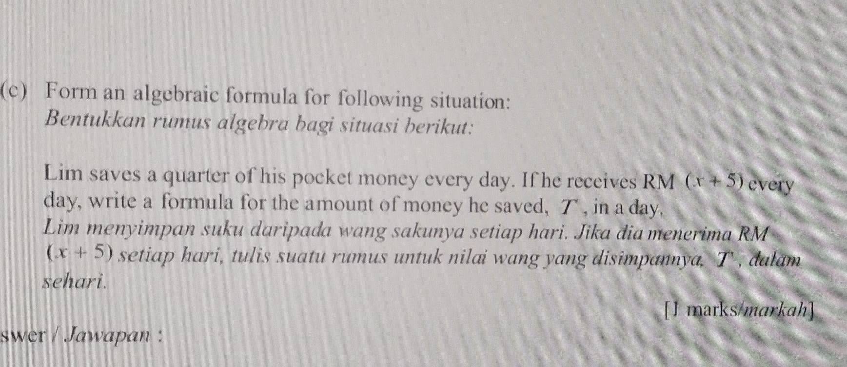 Form an algebraic formula for following situation: 
Bentukkan rumus algebra bagi situasi berikut: 
Lim saves a quarter of his pocket money every day. If he receives RM (x+5) every
day, write a formula for the amount of money he saved, T , in a day. 
Lim menyimpan suku daripada wang sakunya setiap hari. Jika dia menerima RM
(x+5) setiap hari, tulis suatu rumus untuk nilai wang yang disimpannya, T-, dalam 
sehari. 
[1 marks/markah] 
swer / Jawapan :