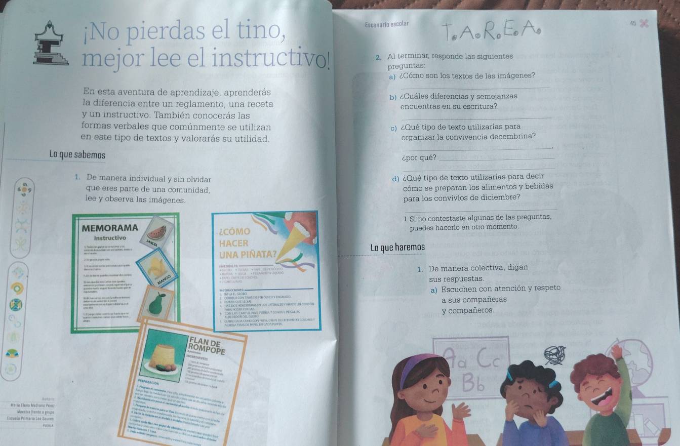 ¡No pierdas el tino, Escenario escolar 
mejor lee el instructivo! 2. Al terminar, responde las siguientes 
preguntas: 
a) ¿Cómo son los textos de las imágenes? 
_ 
En esta aventura de aprendizaje, aprenderás b) ¿Cuáles diferencias y semejanzas 
la diferencia entre un reglamento, una receta 
encuentras en su escritura? 
y un instructivo. También conocerás las 
formas verbales que comúnmente se utilizan c) ¿Qué tipo de texto utilizarías para 
en este tipo de textos y valorarás su utilidad. organizar la convivencia decembrina? 
Lo que sabemos 
_ 
¿por qué?_ 
_ 
1. De manera individual y sin olvidar d) ¿Qué tipo de texto utilizarías para decir 
que eres parte de una comunidad, cómo se preparan los alimentos y bebidas 
lee y observa lpara los convivios de diciembre? 
_ 
)Si no contestaste algunas de las preguntas, 
puedes hacerlo en otro momento. 
Lo que haremos 
1. De manera colectiva, digan 
sus respuestas. 
a) Escuchen con atención y respeto 
a sus compañeras 
y compañeros 
., 
Maise Elena Medramo Pere 
Meestra frente a grupe 
soneía Primaría Las Sauces 
qu cados los