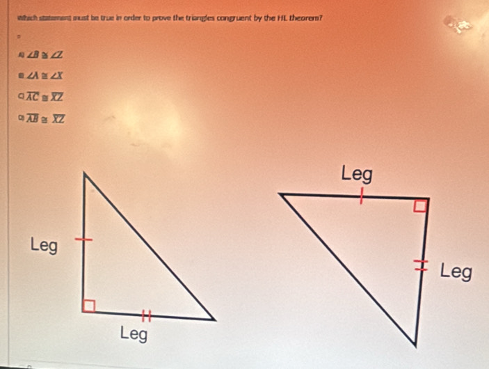 which statement must be true in order to prove the triangles congruent by the HL theorem?
A ∠ B≌ ∠ Z
∠ A≌ ∠ X
o.overline AC≌ overline (XZ)°overline AB≌ overline XZ