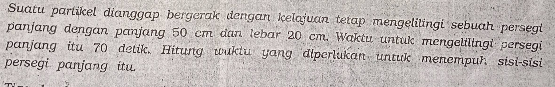 Suatu partikel dianggap bergerak dengan kelajuan tetap mengelilingi sebuah persegi 
panjang dengan panjang 50 cm dan lebar 20 cm. Waktu untuk mengelilingi persegi 
panjang itu 70 detik. Hitung waktu yang diperlukan untuk menempur sisi-sisi 
persegi panjang itu.