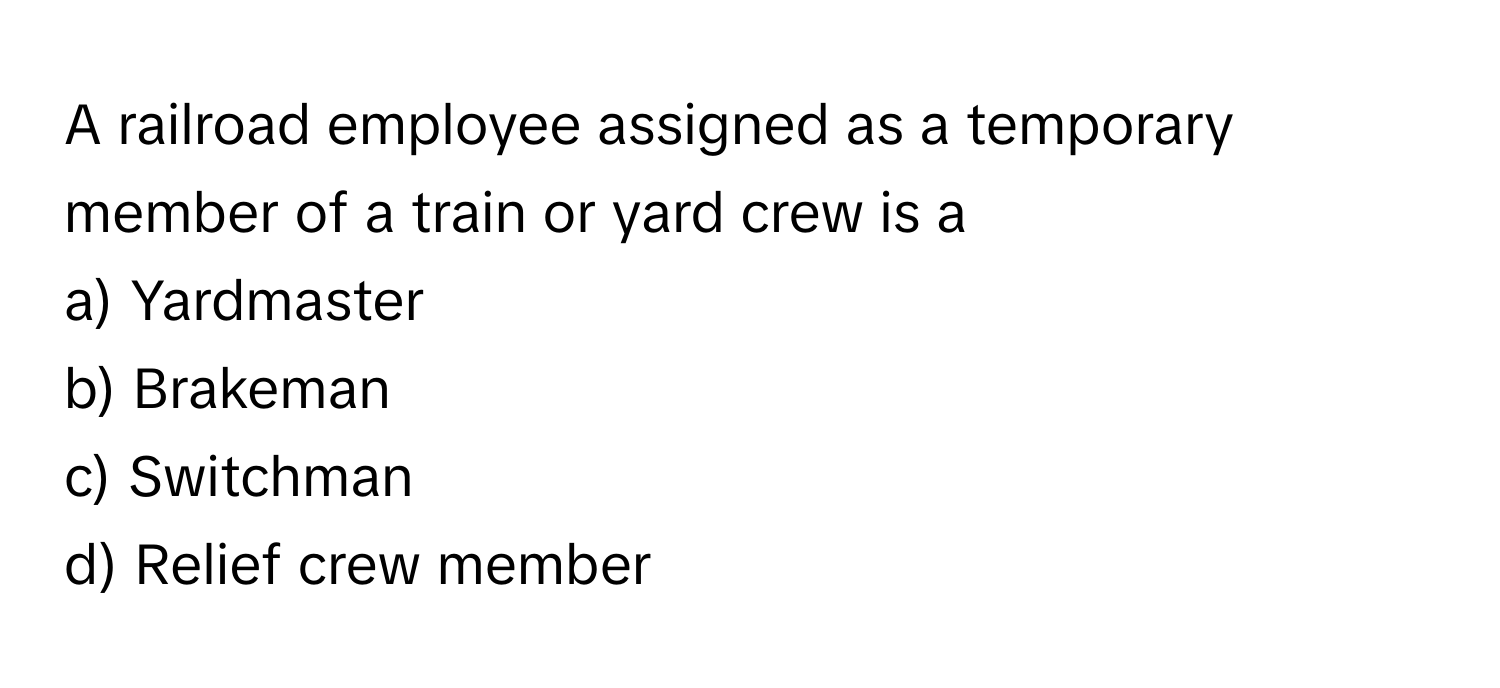 A railroad employee assigned as a temporary member of a train or yard crew is a 
a) Yardmaster
b) Brakeman
c) Switchman
d) Relief crew member