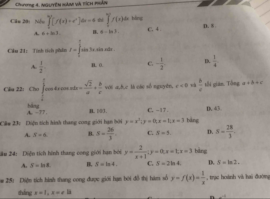 Chương 4. NGUYÊN HÀM VÀ TÍCH PHÂN
Câu 20: Nếu ∈tlimits _0^((ln 3)[f(x)+e^x)]dx=6 thì ∈tlimits _0^((ln 3)f(x)dx bằng
D. 8.
A. 6+ln 3. C. 4.
B. 6-ln 3. 
Câu 21: Tính tích phân I=∈tlimits _0^(frac π)4)sin 3x.sin xdx.
A.  1/2 .
D.
B. 0.
C. - 1/2 .  1/4 . 
Câu 22: Cho∈tlimits _ π /6 ^ π /4 cos 4xcos xdx= sqrt(2)/a + b/c  với a, b,c là các số nguyên, c<0</tex> và  b/c  tối giản. Tổng a+b+c
bằng
A. -77. B. 103. C. -17. D. 43.
Câu 23: Diện tích hình thang cong giới hạn bởi y=x^2; y=0; x=1; x=3 bàng
A. S=6. S= 26/3 . C. S=5. D. S= 28/3 . 
B.
2âu 24: Diện tích hình thang cong giới hạn bởi y= 2/x+1 ; y=0; x=1; x=3 bằng
A. S=ln 8. B. S=ln 4. C. S=2ln 4. D. S=ln 2. 
u 25: Diện tích hình thang cong được giới hạn bởi đồ thị hàm số y=f(x)= 1/x  , trục hoành và hai đường
thẳng x=1, x=ela
D a^(-1)