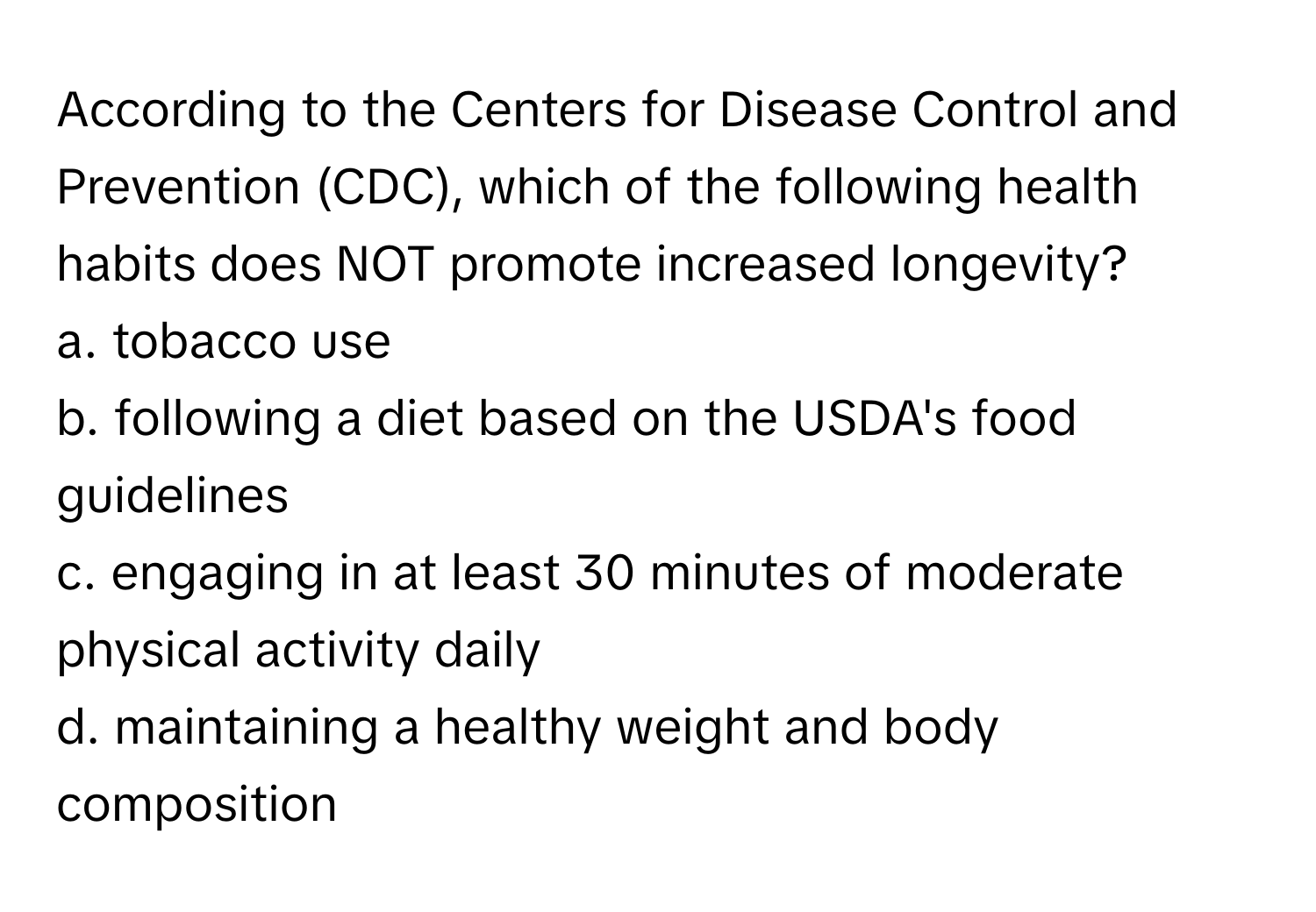 According to the Centers for Disease Control and Prevention (CDC), which of the following health habits does NOT promote increased longevity?

a. tobacco use 
b. following a diet based on the USDA's food guidelines 
c. engaging in at least 30 minutes of moderate physical activity daily 
d. maintaining a healthy weight and body composition