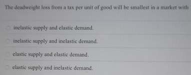 The deadweight loss from a tax per unit of good will be smallest in a market with
inelastic supply and elastic demand.
inelastic supply and inelastic demand.
elastic supply and elastic demand.
elastic supply and inelastic demand.