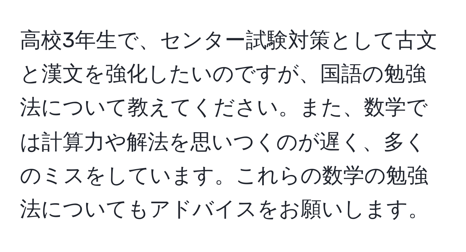 高校3年生で、センター試験対策として古文と漢文を強化したいのですが、国語の勉強法について教えてください。また、数学では計算力や解法を思いつくのが遅く、多くのミスをしています。これらの数学の勉強法についてもアドバイスをお願いします。