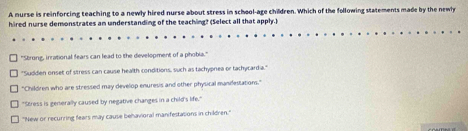 A nurse is reinforcing teaching to a newly hired nurse about stress in school-age children. Which of the following statements made by the newly
hired nurse demonstrates an understanding of the teaching? (Select all that apply.)
"Strong, irrational fears can lead to the development of a phobia."
"Sudden onset of stress can cause health conditions, such as tachypnea or tachycardia."
"Children who are stressed may develop enuresis and other physical manifestations."
"Stress is generally caused by negative changes in a child's life."
"New or recurring fears may cause behavioral manifestations in children."