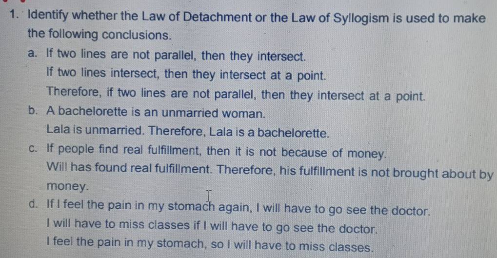 Identify whether the Law of Detachment or the Law of Syllogism is used to make
the following conclusions.
a. If two lines are not parallel, then they intersect.
If two lines intersect, then they intersect at a point.
Therefore, if two lines are not parallel, then they intersect at a point.
b. A bachelorette is an unmarried woman.
Lala is unmarried. Therefore, Lala is a bachelorette.
c. If people find real fulfillment, then it is not because of money.
Will has found real fulfillment. Therefore, his fulfillment is not brought about by
money.
d. If I feel the pain in my stomach again, I will have to go see the doctor.
I will have to miss classes if I will have to go see the doctor.
I feel the pain in my stomach, so I will have to miss classes.