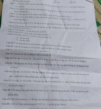 phân tự luan C  D. 1977
C 1: Vii sỗ lớn nhất và số nhà nhất bằng tách dùng só bóu chứ số 0. 2. 4. T toổi chơi cốó chi đoợ
sit mộe thni
Cáu 2: Việt số lớn nhất và số nhó nhất bằng cách dộng tắt có vác sỗ là vô mội chớ số (mỗt chớ số chi
duợn xén mǎè làn]
Cầm 3c Việt tập hợp các số tự thiến có bai chữ số, trong đô tổng tc chớ số bằng 3
Cầu 4 Tìm số các số tự nhiên có năm chữ số, trong đô tổng hai củo số đầu bóng 1 và tổng 3 chớ tổ
culi cāng hàng 3.
Cám S: Dùng ba chơ số 1; 9; 0 viết tắt có tác số tự nhiên có ha chứ số, các chứt số khác nhan.
Cầu 6c Viết tập hợp đặc số tự nhiện có hai chữ số, chờ số hàng đơm vị toa tou chữ số hàng chục và
tiu tại cha vô hóng 1
* 8# T: Viới tập hPD tác chế số của số 3640233.
Cầu Wư Cho =ố 901706x Hãp hoán thiện hàng têo
Cầu 9 Viên thêm ch số 5 vào số 17968 đã đướn số
bì Số nhó nhất a) Số lớn nhất
Cầm 10: Việt số tự nhiên là, số tự nhiên chân nhỏ nhấ có 5 chữ số khác nha
Cầu H: Việt số tự nhiên lc, số tự nhiên chẵn lớn nhất oó 5 chứ số khác nhau.
Câu 12: Tinh số các số tự nhiên lệ có bỗn chữ số
Cầm 13: Tính số các số tự nhiền có hai và ba chữ số,
Câu 14: Cho tập A= 0;4;7 , viễi sắt cả số lẻ cơ 4 ciữ số và có tập các chữ số của nó là tập A .
Căm 15: Việt tập hợp các số tự nhiên có hai chữ số sao cho tích hai chữ số bảng 8 và tổng hai ch2
số bāng 6 .
Câu 16: Cho tập A= 0,3,9 , Viết tập hợp các số tự chiên có 4 chữ số có tập các chữ số của nó là
tập 4 . biết hai số đầu giống nhau, hai số cuối khác nhau.
Câu 17: Cho tập A= 0;3;6;8 , Việt tập hợp các số tự nhiên lẽ có 4 chữ số khác nhan mà các chữ
số của nó là tập 4.
Cầm 18: Viết dạng tổng quát của số tự nhiên lẽ có 5 chữ số, trong đó chữ số đầu và chữ số cuối
giồng nhau.
Câu 19: Việt số tự nhiên có 3 chữ số, chữ số đầu là số chẵn và tổng các chữ số là 4.
Câu 20: Chữ số hàng nghên trong số 1937235   giá trị là bao nhiều?