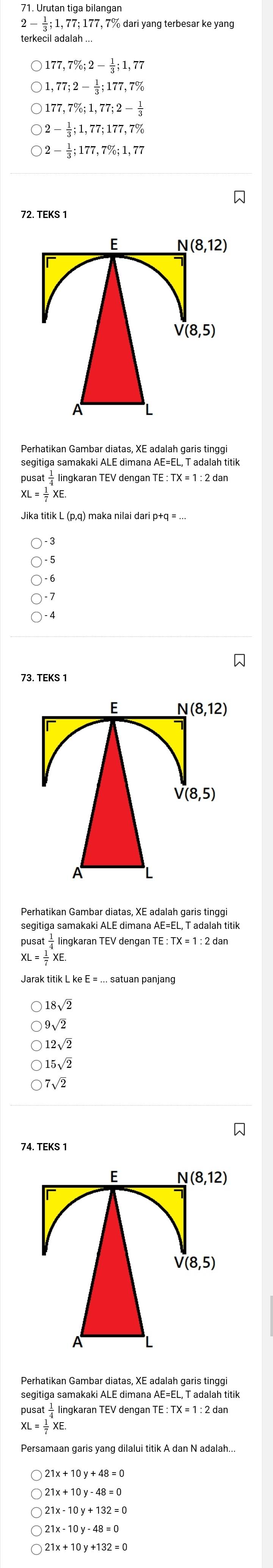 2- 1/3  1, 77; 177, 7% dari yang terbesar ke yan
terkecil adalah ...
177,7%; 2- 1/3 ; 1,77
,77; 2- 1/2 ; 177, 7%
177, 7%; 1,77; 2- 1/3 
2- 1/3 ; 1,77; 177, 7%
2- 1/3 ;177,7%; 1,77
72. TEKS 1
E N(8,12)
V(8,5)
A
Perhatikan Gambar diatas, XE adalah garis tinggi
segitiga samakaki ALE dimana AE=EL, T adalah titik
pusat - lingkaran TEV dengan T
XL= 1/7 XE. 
Jika titik L (p,q) maka nilai dari p+
73. TEKS 
E N(8,12)
V(8,5)
A
Perhatikan Gambar diatas, XE adalah garis tinggi
segitiga samakaki ALE dimana AE=EL, T adalah titik
pusat — lingkaran TEV dengan 1 TE:TX=1 : 2 dan
XL= 1/7 XE
18sqrt(2)
9sqrt(2)
12sqrt(2)
15sqrt(2)
7sqrt(2)
E N(8,12)
V(8,5)
A
segitiga samakaki ALE dimana AE=EL, T adalah titik
pusat — lingkaran TEV dengar
XL= 1/7 XE
21x+10y-48=0
21x-10y+132=0
21x-10y-48=0