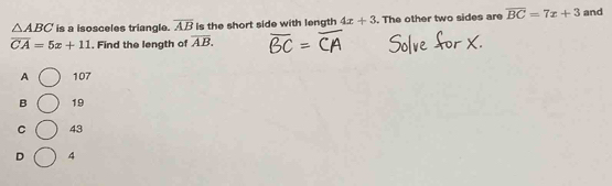 △ ABC is a isosceles triangle. overline AB Is the short side with length 4x+3. The other two sides are overline BC=7x+3 and
overline CA=5x+11. Find the length of overline AB.
A 107
B 19
C 43
D 4