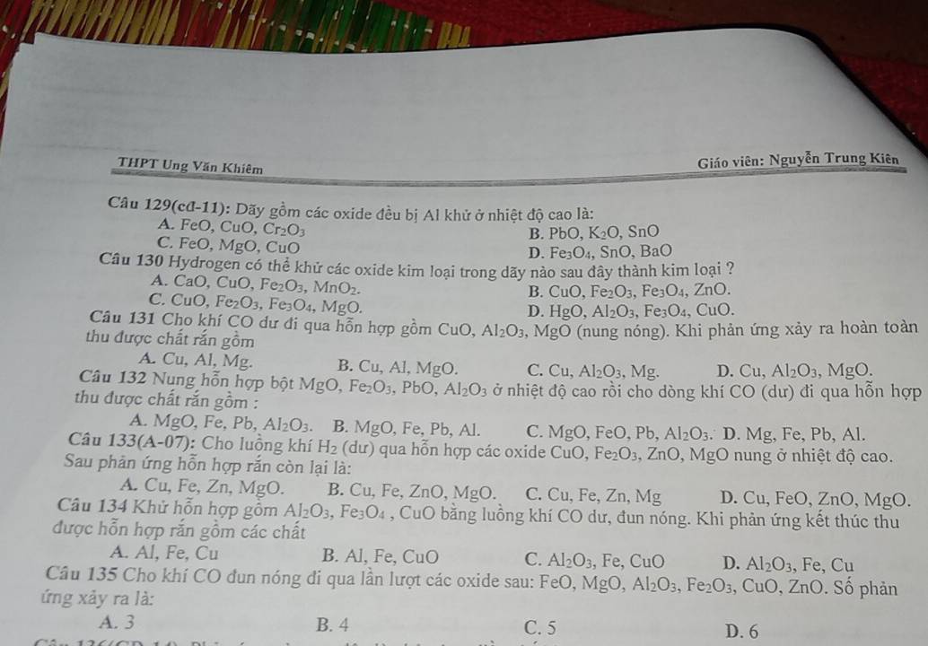 THPT Ung Văn Khiêm
Giáo viên: Nguyễn Trung Kiên
Câu 129(cd-11) ): Dãy gồm các oxide đều bị Al khử ở nhiệt độ cao là:
A. FeO, CuO,Cr_2O_3
B. PbO,K_2O,SnO
C. FeO, MgO, CuO
D. Fe_3O_4,SnO,BaO
Câu 130 Hydrogen có thể khử các oxide kim loại trong dãy nảo sau dây thành kim loại ?
A. a( D, CuO,Fe_2O_3,MnO_2.
B. CuO,Fe_2O_3,Fe_3O_4,ZnO.
C. CuC ) ,Fe_2O_3,Fe_3O_4,MgO
D. HgO,Al_2O_3,Fe_3O_4,CuO.
Câu 131 Cho khí CO dư đi qua hỗn hợp gồm CuO,Al_2O_3 ,MgO
thu được chất rắn gồm 9 (nung nóng). Khi phản ứng xảy ra hoàn toàn
A. Cu,AI,M g. B. Cu,Al,MgO. C. Cu,Al_2O_3 Mg D. Cu,Al_2O_3,MgO.
Câu 132 Nung hỗn hợp bhat qtMgO, Fe_2O_3,PbO,Al_2O_3 ở nhiệt độ cao rồi cho dòng khí CO
thu được chất rắn gồm : (dư) đi qua hỗn hợp
A. MgO,Fe,Pb,Al_2O_3. B. MgO,Fe,Pb,Al. C. MgO,FeO,Pb,Al_2O_3. D. Mg, Fe, Pb, Al.
Câu 133(A-07) : Cho luồng khí H_2 du) qua hỗn hợp các oxide CuO, Fe_2O_3,ZnO, ,MgO nung ở nhiệt độ cao.
Sau phản ứng hỗn hợp rắn còn lại là:
A. Cu, Fe, Zn,Mg 0. B. Cu, Fe ZnO,MgO C. Cu,Fe,Zn,Mg D. Cu,FeO,ZnO,MgO.
Câu 134 Khử hỗn hợp gồm Al_2O_3,Fe_3O_4 , CuO bằng luồng khí CO dư, đun nóng. Khi phản ứng kết thúc thu
được hỗn hợp rắn gồm các chất
A. Al, Fe, Cu B. Al, Fe, CuO C. Al_2O_3,Fe,CuO D. Al_2O_3,Fe,Cu
Câu 135 Cho khí CO đun nóng đi qua lần lượt các oxide sau: FeO,MgO, Al_2O_3,Fe_2O_3 , C uO,ZnO. Số phản
ứng xảy ra là:
A. 3 B. 4 C. 5 D. 6