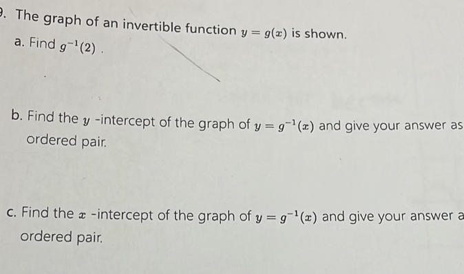 The graph of an invertible function y=g(x) is shown. 
a. Find g^(-1)(2). 
b. Find the y-intercept of the graph of y=g^(-1)(x) and give your answer as 
ordered pair. 
c. Find the x -intercept of the graph of y=g^(-1)(x) and give your answer a 
ordered pair.