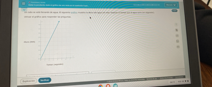 ● Funciones y rertes 
—5 
Hatar la pendiente dado el gráfico de una recta en el cuadrente 1 que . Marcels V 
Un cubo se está llenando de agua. El siguiente gráfico muestra la altura del agua (en mm) respecto al tiempo que el agua corre (en segundos). 
Utilizar el gráfico para responder las preguntas. 
? 
Altura (EBM) 
Tiempo (segundos) 
Explicación Verifica 
Jun 12 9.02 5%