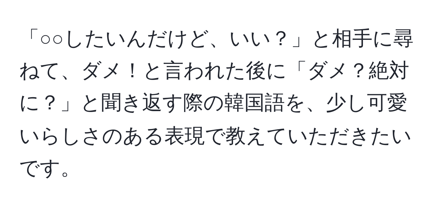 「○○したいんだけど、いい？」と相手に尋ねて、ダメ！と言われた後に「ダメ？絶対に？」と聞き返す際の韓国語を、少し可愛いらしさのある表現で教えていただきたいです。