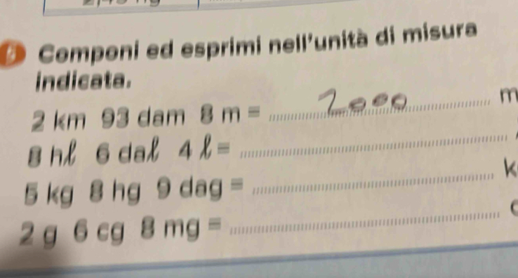 Componi ed esprimi nell'unità di misura 
indicata. 
_ m
2km93dam 8m=
1 I H 6dal4ell =
_
5kg8hg9dag=
_k
2g6cg8mg=
_