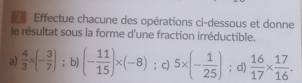 Effectue chacune des opérations ci-dessous et donne 
le résultat sous la forme d'une fraction irréductible. 
a)  4/3 * (- 3/7 ); b) (- 11/15 )* (-8) ； c) 5* (- 1/25 ); d)  16/17 *  17/16 .