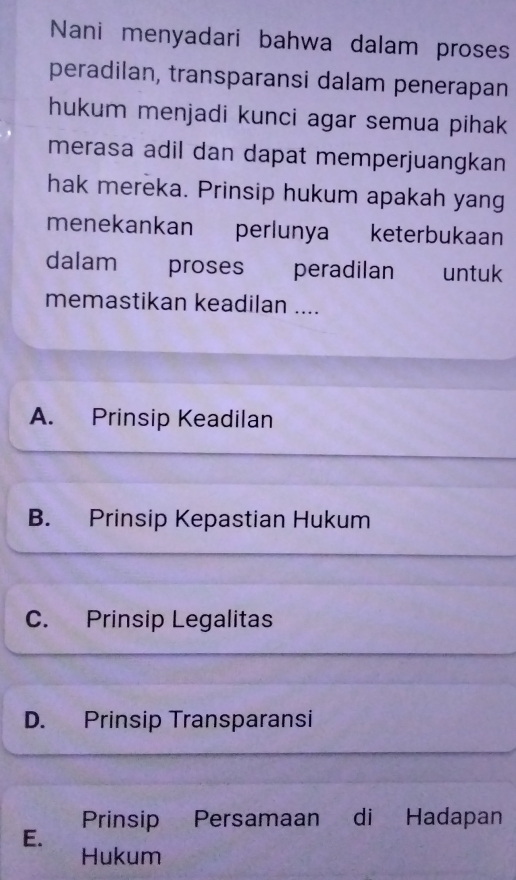 Nani menyadari bahwa dalam proses
peradilan, transparansi dalam penerapan
hukum menjadi kunci agar semua pihak
merasa adil dan dapat memperjuangkan
hak mereka. Prinsip hukum apakah yang
menekankan perlunya keterbukaan
dalam proses peradilan untuk
memastikan keadilan ....
A. Prinsip Keadilan
B. Prinsip Kepastian Hukum
C. Prinsip Legalitas
D. Prinsip Transparansi
Prinsip Persamaan di Hadapan
E.
Hukum