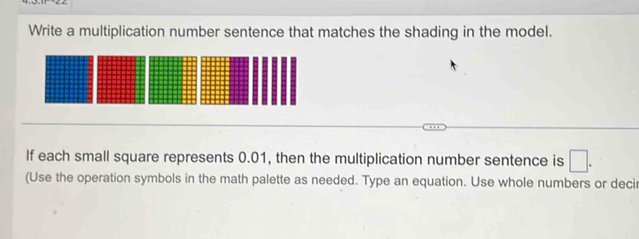 Write a multiplication number sentence that matches the shading in the model. 
If each small square represents 0.01, then the multiplication number sentence is □. 
(Use the operation symbols in the math palette as needed. Type an equation. Use whole numbers or decir