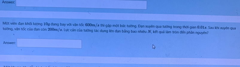 Answer: 
Một viên đạn khối lượng 10g đang bay với vận tốc 600m/s thì gặp một bức tường. Đạn xuyên qua tường trong thời gian 0.01s. Sau khi xuyên qua 
tường, vận tốc của đạn còn 200m /s. Lực cản của tường tác dụng lên đạn bằng bao nhiêu N, kết quả làm tròn đến phần nguyên? 
Answer: