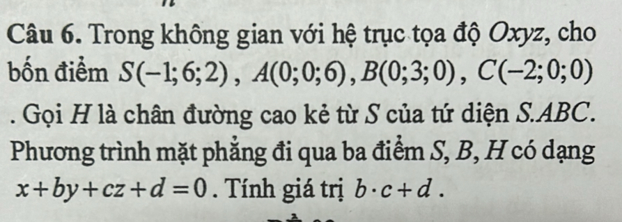 Trong không gian với hệ trục tọa độ Oxyz, cho 
bốn điểm S(-1;6;2), A(0;0;6), B(0;3;0), C(-2;0;0). Gọi H là chân đường cao kẻ từ S của tứ diện S. ABC. 
Phương trình mặt phẳng đi qua ba điểm S, B, H có dạng
x+by+cz+d=0. Tính giá trị b· c+d.