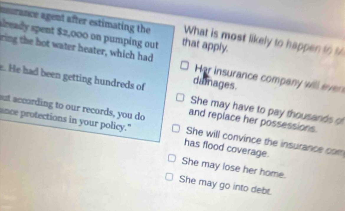 murance agent after estimating the
already spent $2,000 on pumping out that apply.
What is most likely to happen to %
ring the hot water heater, which had Her insurance company will eve 
. He had been getting hundreds of
damages.
out according to our records, you do
She may have to pay thousands of
ance protections in your policy."
and replace her possessions.
She will convince the insurance com
has flood coverage.
She may lose her home.
She may go into debt.