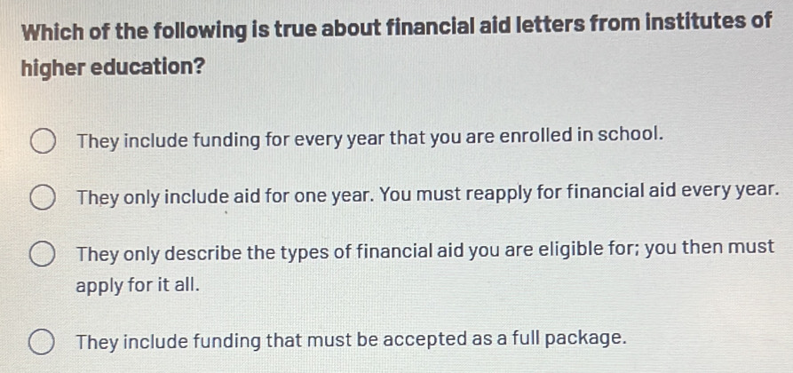 Which of the following is true about financial aid letters from institutes of
higher education?
They include funding for every year that you are enrolled in school.
They only include aid for one year. You must reapply for financial aid every year.
They only describe the types of financial aid you are eligible for; you then must
apply for it all.
They include funding that must be accepted as a full package.