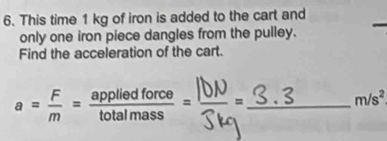 This time 1 kg of iron is added to the cart and 
_ 
only one iron piece dangles from the pulley. 
Find the acceleration of the cart.
a= F/m = appliedforce/totalmass = 1 _
m/s^2
□ 