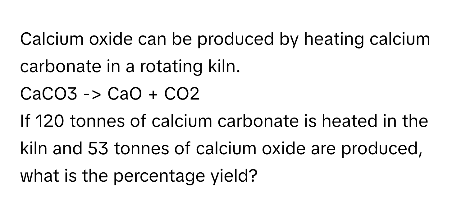 Calcium oxide can be produced by heating calcium carbonate in a rotating kiln. 
CaCO3 -> CaO + CO2 
If 120 tonnes of calcium carbonate is heated in the kiln and 53 tonnes of calcium oxide are produced, what is the percentage yield?