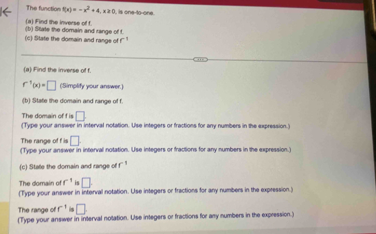 The function f(x)=-x^2+4, x≥ 0 , is one-to-one. 
(a) Find the inverse of f. 
(b) State the domain and range of f. 
(c) State the domain and range of r
(a) Find the inverse of f.
f^(-1)(x)=□ (Simplify your answer.) 
(b) State the domain and range of f. 
The domain of f is □. 
(Type your answer in interval notation. Use integers or fractions for any numbers in the expression.) 
The range of f is □. 
(Type your answer in interval notation. Use integers or fractions for any numbers in the expression.) 
(c) State the domain and range of f^(-1)
The domain of f^(-1) is □. 
(Type your answer in interval notation. Use integers or fractions for any numbers in the expression.) 
The range of f^(-1) is □. 
(Type your answer in interval notation. Use integers or fractions for any numbers in the expression.)