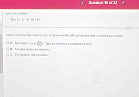 Solve the equation
3(x+7)=0x+8=6x+13
Select the correct choice betow and , if necessary, till in the ensaver bux that completes your chsice
A. The solution set is (Typo in inleger se a samplitied fraction )
D. All real numbers are solutions
C. The equation has no solution