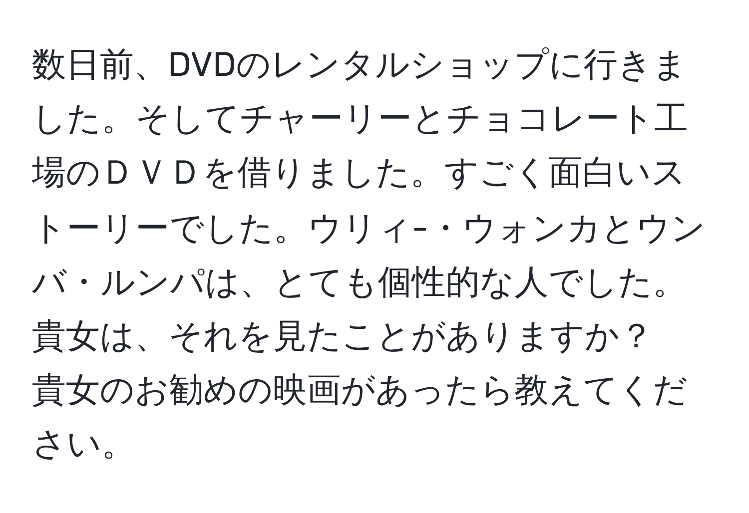 数日前、DVDのレンタルショップに行きました。そしてチャーリーとチョコレート工場のＤＶＤを借りました。すごく面白いストーリーでした。ウリィ-・ウォンカとウンバ・ルンパは、とても個性的な人でした。貴女は、それを見たことがありますか？　貴女のお勧めの映画があったら教えてください。