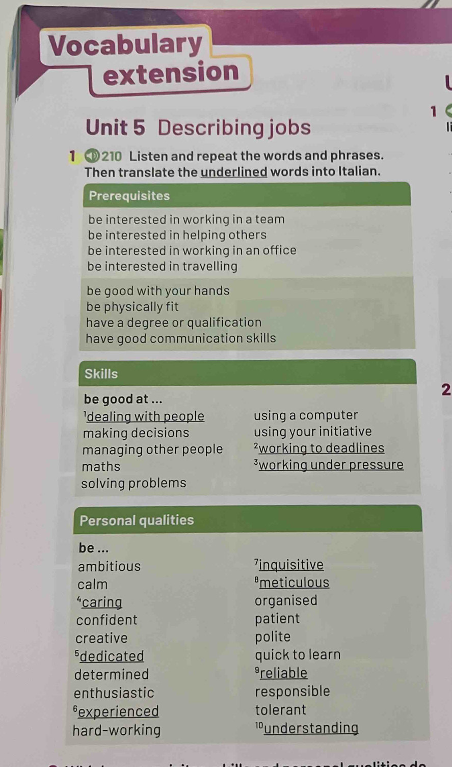 Vocabulary 
extension 
1 
Unit 5 Describing jobs 

1 210 Listen and repeat the words and phrases. 
Then translate the underlined words into Italian. 
Prerequisites 
be interested in working in a team 
be interested in helping others 
be interested in working in an office 
be interested in travelling 
be good with your hands 
be physically fit 
have a degree or qualification 
have good communication skills 
Skills 
be good at ... 
2 
'dealing with people using a computer 
making decisions using your initiative 
managing other people ²working to deadlines 
maths ³working under pressure 
solving problems 
Personal qualities 
be ... 
ambitious ⁷inquisitive 
calm émeticulous 
“caring organised 
confident patient 
creative polite 
sdedicated quick to learn 
determined reliable 
enthusiastic responsible 
sexperienced tolerant 
hard-working lunderstanding