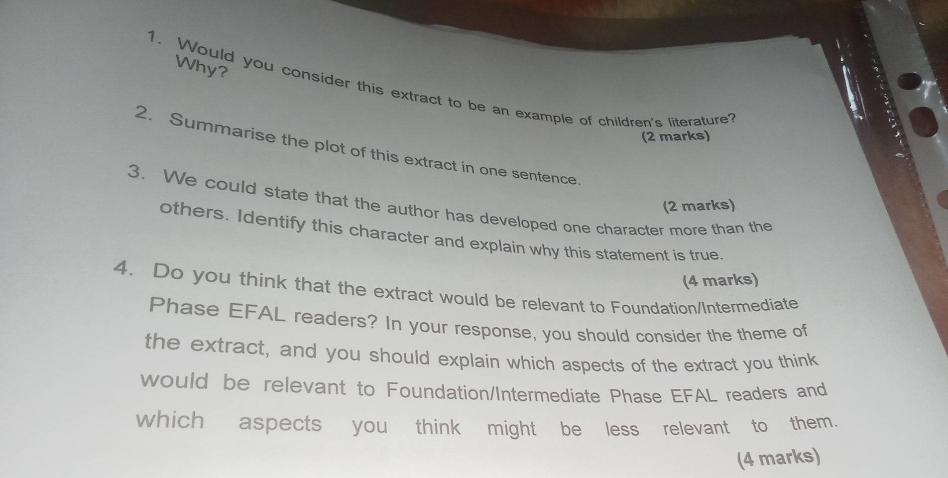 Why? 
1. Would you consider this extract to be an example of children's literature? 
(2 marks) 
2. Summarise the plot of this extract in one sentence 
3. We could state that the author has developed one character more than the (2 marks) 
others. Identify this character and explain why this statement is true 
(4 marks) 
4. Do you think that the extract would be relevant to Foundation/Intermediate 
Phase EFAL readers? In your response, you should consider the theme of 
the extract, and you should explain which aspects of the extract you think 
would be relevant to Foundation/Intermediate Phase EFAL readers and 
which aspects you think might be less relevant to them. 
(4 marks)