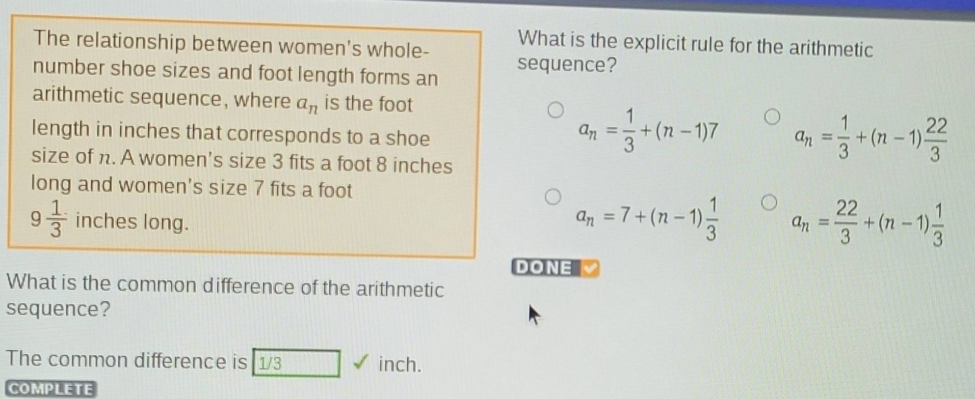 The relationship between women's whole-
What is the explicit rule for the arithmetic
sequence?
number shoe sizes and foot length forms an
arithmetic sequence, where a_n is the foot
length in inches that corresponds to a shoe
a_n= 1/3 +(n-1)7
size of n. A women's size 3 fits a foot 8 inches
a_n= 1/3 +(n-1) 22/3 
long and women's size 7 fits a foot
9 1/3  inches long.
a_n=7+(n-1) 1/3 
a_n= 22/3 +(n-1) 1/3 
DONE 
What is the common difference of the arithmetic
sequence?
The common difference is 1/3 inch.
COMPLETE