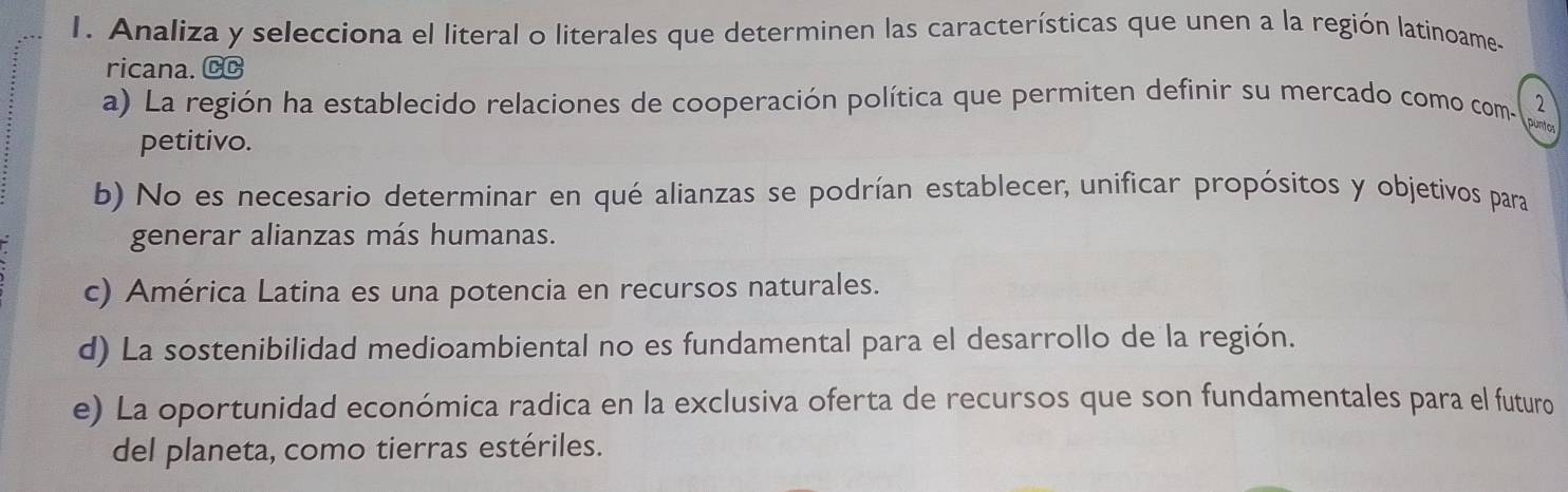 Analiza y selecciona el literal o literales que determinen las características que unen a la región latinoame-
ricana. CC
a) La región ha establecido relaciones de cooperación política que permiten definir su mercado como com- puntor 2
petitivo.
b) No es necesario determinar en qué alianzas se podrían establecer, unificar propósitos y objetivos para
generar alianzas más humanas.
c) América Latina es una potencia en recursos naturales.
d) La sostenibilidad medioambiental no es fundamental para el desarrollo de la región.
e) La oportunidad económica radica en la exclusiva oferta de recursos que son fundamentales para el futuro
del planeta, como tierras estériles.