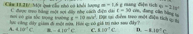 Câu 11.21/ Một quả cầu nhỏ có khối lượng m=1,6g mang điện tích q_1=2.10^(-7)
C được treo bằng một sợi dây nhẹ cách điện dài ell =30cm , đang cân bằng tại
nơi có gia tốc trọng trường g=10m/s^2. Đặt tại điểm treo một điện tích
lực căng dây giảm đi một nửa. Hỏi q2 có giá trị nào sau đây? q_2 thì
A. 4.10^(-7)C. B. -4.10^(-7)C. C. 8.10^(-7)C. D. -8.10^(-7)C.