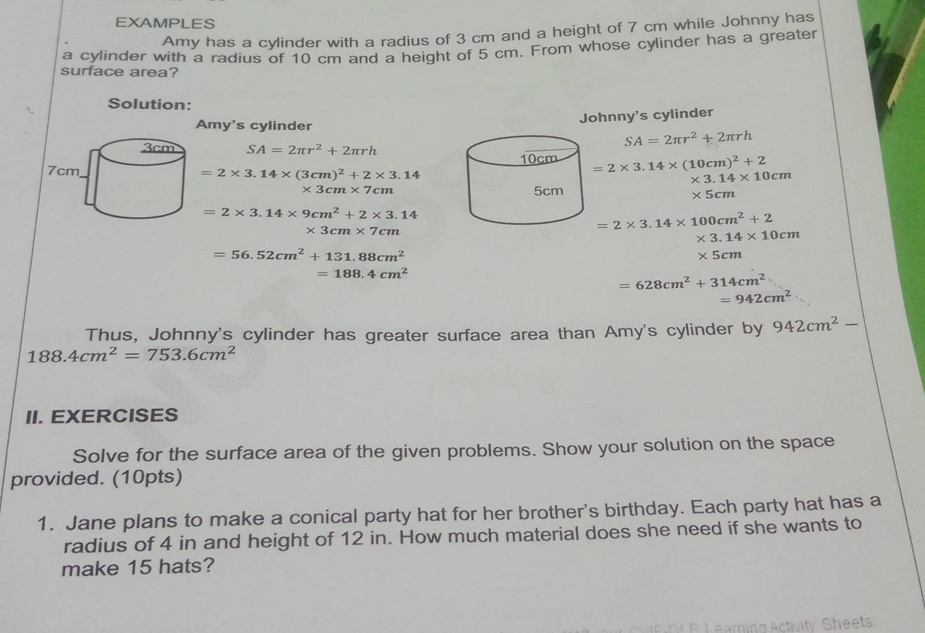 EXAMPLES 
Amy has a cylinder with a radius of 3 cm and a height of 7 cm while Johnny has 
a cylinder with a radius of 10 cm and a height of 5 cm. From whose cylinder has a greater 
surface area? 
Solution: 
Amy's cylinder 
Johnny's cylinder
SA=2π r^2+2π rh
SA=2π r^2+2π rh
=2* 3.14* (10cm)^2+2 * 3.14* 10cm
=2* 3.14* (3cm)^2+2* 3.14
* 3cm* 7cm * 5cm
=2* 3.14* 9cm^2+2* 3.14
* 3cm* 7cm
=2* 3.14* 100cm^2+2
* 3.14* 10cm
=56.52cm^2+131.88cm^2
* 5cm
=188.4cm^2
=628cm^2+314cm^2
=942cm^2
Thus, Johnny's cylinder has greater surface area than Amy's cylinder by 942cm^2-
188.4cm^2=753.6cm^2
II. EXERCISES 
Solve for the surface area of the given problems. Show your solution on the space 
provided. (10pts) 
1. Jane plans to make a conical party hat for her brother's birthday. Each party hat has a 
radius of 4 in and height of 12 in. How much material does she need if she wants to 
make 15 hats? 
Sheets