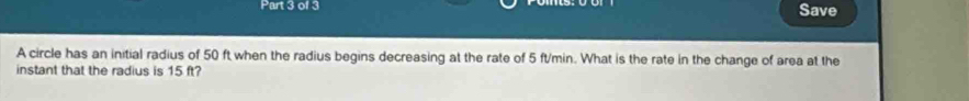 Save 
A circle has an initial radius of 50 ft when the radius begins decreasing at the rate of 5 ft/min. What is the rate in the change of area at the 
instant that the radius is 15 ft?