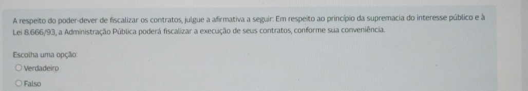 A respeito do poder-dever de fiscalizar os contratos, julgue a afirmativa a seguir: Em respeito ao princípio da supremacia do interesse público e à
Lei 8.666/93, a Administração Pública poderá fiscalizar a execução de seus contratos, conforme sua conveniência.
Escolha uma opção:
Verdadeiro
Falso