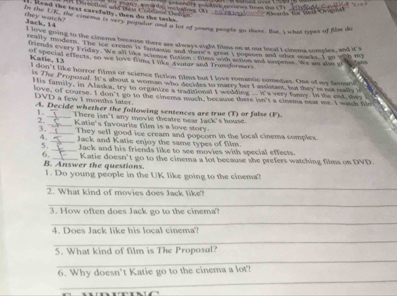 for many, awardal including (8) generaly positive reviews from the (7)_ 
Direction and Best Coltane Denán 
Ovards for Best Origmal 
I. Read the text carefully, then do the tasks. 
they watch? 
In the UK, the cinema is very popular and a lot of young people go there. But, i what types of film do Jack, 14 
I love going to the cinema because there are always eight films on at our local I cinema complex, and it's 
really modern. The ice cream is fantastle and ther e eran I noncom and omd taces. I so wah my 
friends every Friday. We all like science fiction : films with action and suspense. We are also gi 
of special effects, so we love films I like Avatar and Trunsformers 
Katie, 13 
fans 
I don’t like horror films or science fiction films but I love romantic comedies. One of my favourit 
is The Proposal. It's about a woman who decides to marry her I assistant, but they're not really in 
His family, in Alaska, try to organize a traditional I wedding ... it's very funny. In the end, they 
love, of course. I don’t go to the cinema much, because there isn't a cinema near me. I watch film 
DVD a few I months later. 
A. Decide whether the following sentences are true (T) or false (F). 
1. There isn’t any movie theatre near Jack's house. 
2. _Katie's favourite film is a love story. 
3. _They sell good ice cream and popcorn in the local cinema complex 
4. _Jack and Katie enjoy the same types of film. 
5._ Jack and his friends like to see movies with special effects. 
6. _Katie doesn’t go to the cinema a lot because she prefers watching films on DVD. 
B. Answer the questions. 
l. Do young people in the UK like going to the cinema? 
_ 
2. What kind of movies does Jack like? 
_ 
3. How often does Jack go to the cinema? 
_ 
4. Does Jack like his local cinema? 
_ 
5. What kind of film is The Proposal? 
_ 
_ 
6. Why doesn’t Katie go to the cinema a lot?