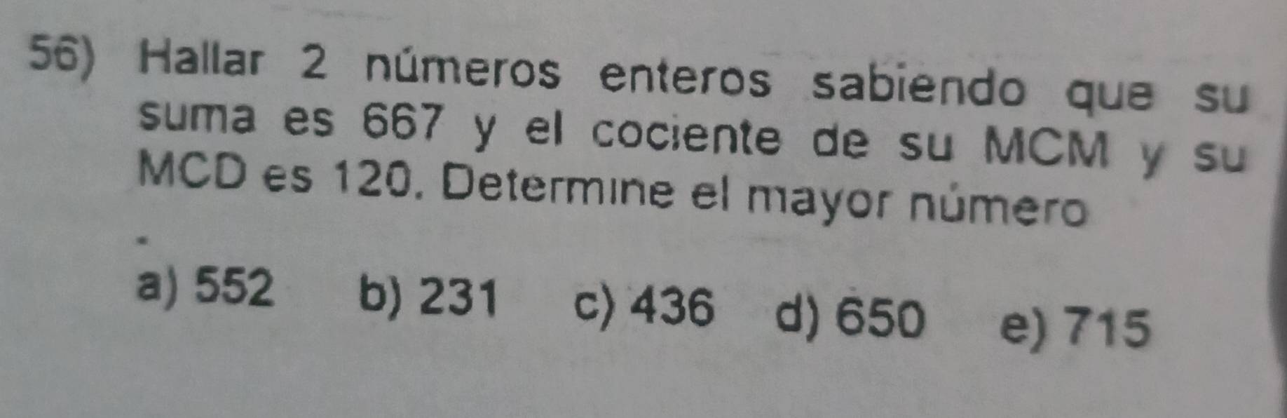 Hallar 2 números enteros sabiendo que su
suma es 667 y el cociente de su MCM y su
MCD es 120, Determine el mayor número
a) 552 b) 231 c) 436 d) 650 e) 715