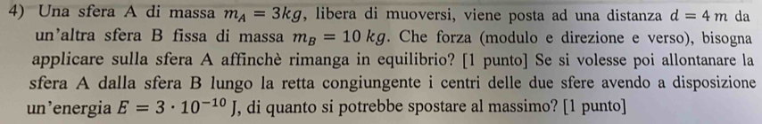 Una sfera A di massa m_A=3kg , libera di muoversi, viene posta ad una distanza d=4m da 
un'altra sfera B fissa di massa m_B=10kg. Che forza (modulo e direzione e verso), bisogna 
applicare sulla sfera A affinchè rimanga in equilibrio? [1 punto] Se si volesse poi allontanare la 
sfera A dalla sfera B lungo la retta congiungente i centri delle due sfere avendo a disposizione 
un’energia E=3· 10^(-10)J , di quanto si potrebbe spostare al massimo? [1 punto]