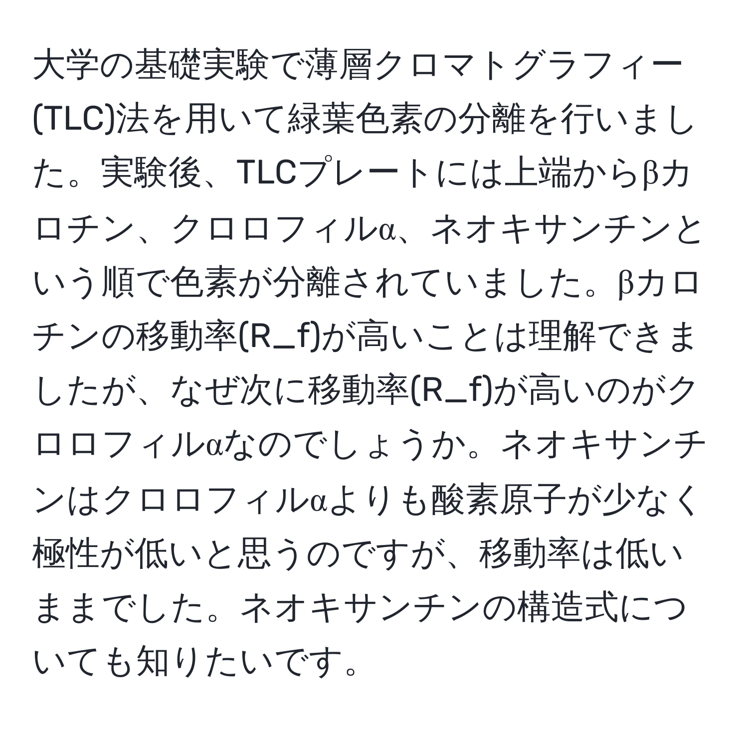 大学の基礎実験で薄層クロマトグラフィー(TLC)法を用いて緑葉色素の分離を行いました。実験後、TLCプレートには上端からβカロチン、クロロフィルα、ネオキサンチンという順で色素が分離されていました。βカロチンの移動率(R_f)が高いことは理解できましたが、なぜ次に移動率(R_f)が高いのがクロロフィルαなのでしょうか。ネオキサンチンはクロロフィルαよりも酸素原子が少なく極性が低いと思うのですが、移動率は低いままでした。ネオキサンチンの構造式についても知りたいです。