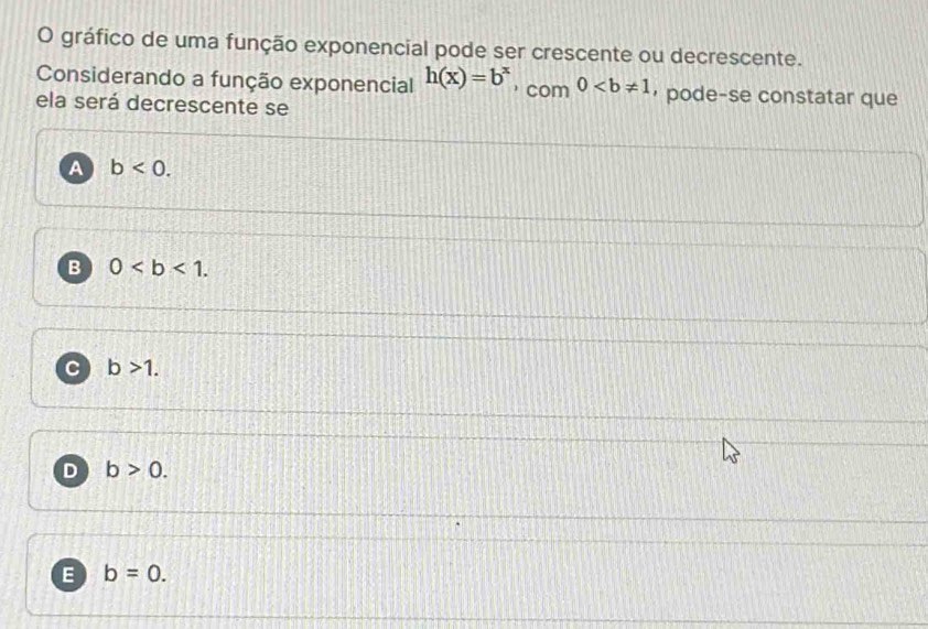 gráfico de uma função exponencial pode ser crescente ou decrescente.
Considerando a função exponencial h(x)=b^x ， com 0 ，pode-se constatar que
ela será decrescente se
A b<0</tex>.
B 0.
C b>1.
D b>0.
E b=0.