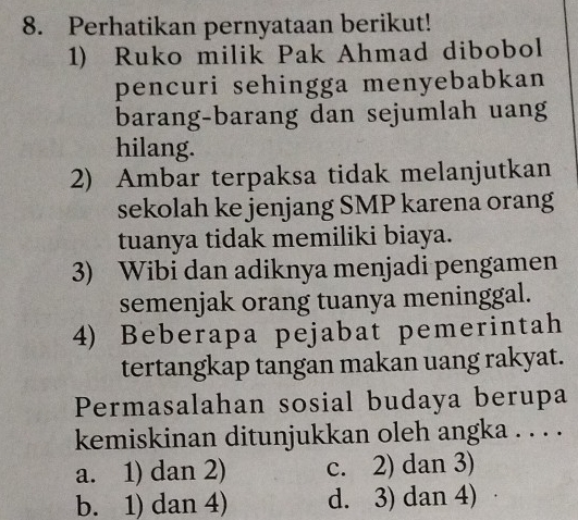 Perhatikan pernyataan berikut!
1) Ruko milik Pak Ahmad dibobol
pencuri sehingga menyebabkan
barang-barang dan sejumlah uang
hilang.
2) Ambar terpaksa tidak melanjutkan
sekolah ke jenjang SMP karena orang
tuanya tidak memiliki biaya.
3) Wibi dan adiknya menjadi pengamen
semenjak orang tuanya meninggal.
4) Beberapa pejabat pemerintah
tertangkap tangan makan uang rakyat.
Permasalahan sosial budaya berupa
kemiskinan ditunjukkan oleh angka . . . .
a. 1) dan 2) c. 2) dan 3)
b. 1) dan 4) d. 3) dan 4) a