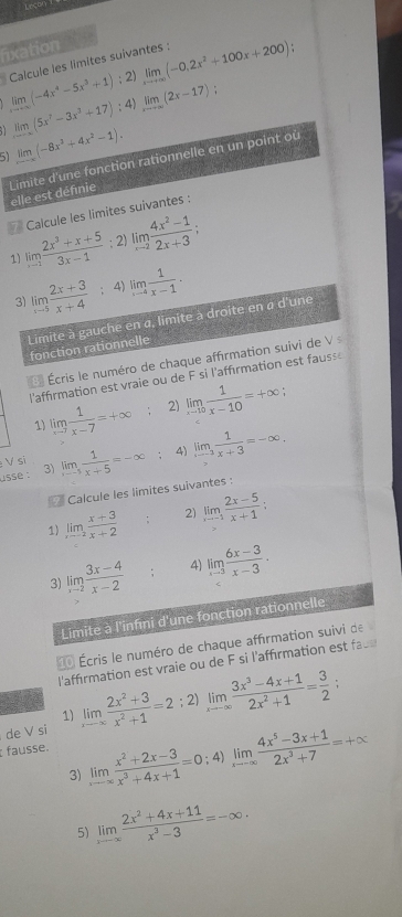 Leçon
fixation
Calcule les limites suivantes : limlimits _xto +∈fty (-0,2x^2+100x+200)
limlimits _xto ∈fty (-4x^4-5x^3+1); 2)
;
. 1 limlimits _xto -∈fty (5x^7-3x^3+17) : 4) limlimits _xto +∈fty (2x-17)
51 limlimits _xto -∈fty (-8x^3+4x^2-1).
Limite d'une fonction rationnelle en un point où elle est définie
Calcule les limites suivantes :
limlimits _xto 1 (2x^3+x+5)/3x-1 ; 2) limlimits _xto 2 (4x^2-1)/2x+3 ;
1)
3) limlimits _xto 5 (2x+3)/x+4  : 4) limlimits _xto 4 1/x-1 .
Limite à gauche en a, limite à droite en à d'une
fonction rationnelle
Écris le numéro de chaque affirmation suivi de Vs
l'affirmation est vraie ou de F si l'affirmation est fauss e
1) limlimits _xto 7 1/x-7 =+∈fty 2) limlimits _xto 10 1/x-10 =+∈fty
usse : 3) limlimits _xto -5 1/x+5 =-∈fty : 4) limlimits _xto -2 1/x+3 =-∈fty .
V sĩ
Calcule les limites suivantes :
1) limlimits _xto -2 (x+3)/x+2  : 2) limlimits _xto 1 (2x-5)/x+1 :
3) limlimits _xto 2 (3x-4)/x-2  : 4) limlimits _xto 3 (6x-3)/x-3 ·
Limite à l'infini d'une fonction rationnelle
Écris le numéro de chaque affirmation suivi de
l'affirmation est vraie ou de F si l'affirmation est face
de V si limlimits _xto ∈fty  (2x^2+3)/x^2+1 =2; 2) limlimits _xto ∈fty  (3x^3-4x+1)/2x^2+1 = 3/2 
1)
fausse.
3) limlimits _xto ∈fty  (x^2+2x-3)/x^3+4x+1 =0; 4) limlimits _xto -∈fty  (4x^5-3x+1)/2x^3+7 =+∈fty
5) limlimits _xto ∈fty  (2x^2+4x+11)/x^3-3 =-∈fty ·