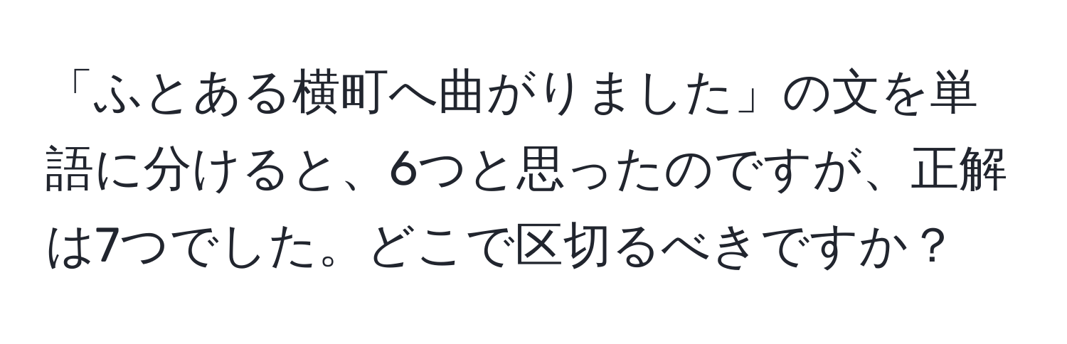 「ふとある横町へ曲がりました」の文を単語に分けると、6つと思ったのですが、正解は7つでした。どこで区切るべきですか？