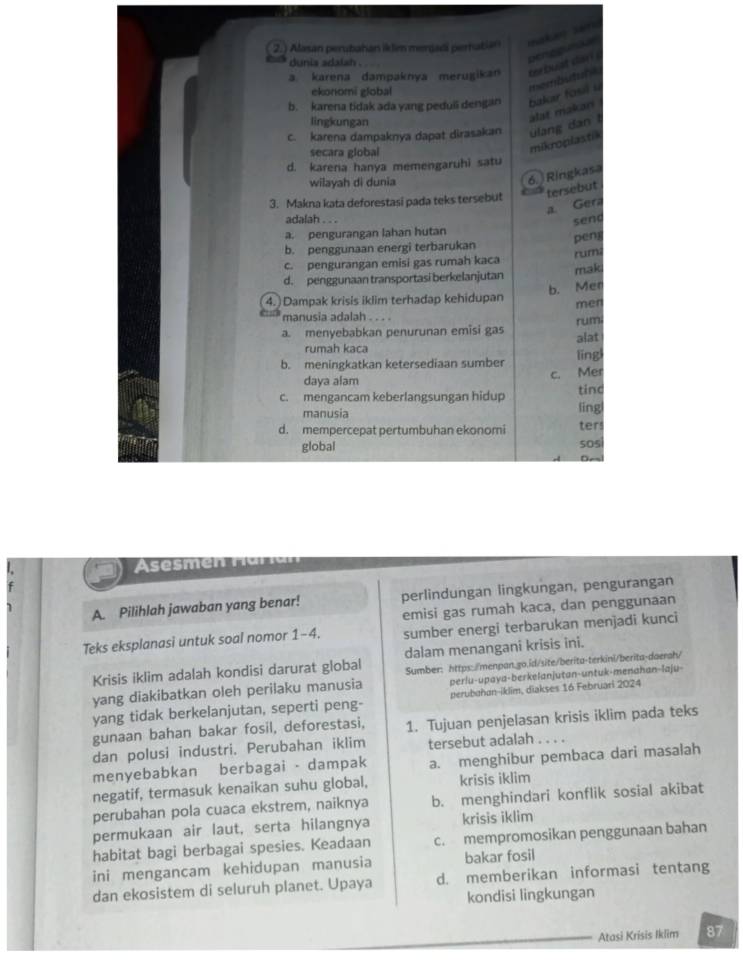 ) Alasan perubahan iklim mergadi pernatian
dunia sdalah .
a karena dampaknya merugikan rerbulst dar Denpouna
ekonomi global
membutule
b. karena tidak ada yang peduii dengan bakar fosil u 
lingkungan
slat makari
c. karena dampaknya dapat dirasakan ulang dan   
secara global
mikroplastik
d. karena hanya memengaruhi satu
wilayah di dunia
6. Ringkasa
tersebut
3. Makna kata deforestasi pada teks tersebut
a. Gera
adalah . . .
send
a. pengurangan lahan hutan
b. penggunaan energi terbarukan pen
rumi
c. pengurangan emisi gas rumah kaca
mak
d. penggunaan transportasi berkelanjutan
b. Men
4.) Dampak krisis iklim terhadap kehidupan men
manusia adalah . . . .
a. menyebabkan penurunan emisi gas rum
alat
rumah kaca
b. meningkatkan ketersediaan sumber lǐng
c. Mer
daya alam
c. mengancam keberlangsungan hidup tind
manusia líng
d. mempercepat pertumbuhan ekonomi SOS ter
global
semen  Har ia
A. Pilihlah jawaban yang benar! perlindungan lingkungan, pengurangan
emisi gas rumah kaca, dan penggunaan
Teks eksplanasi untuk soal nomor 1-4. sumber energi terbarukan menjadi kunci
Krisis iklim adalah kondisi darurat global dalam menangani krisis ini.
yang diakibatkan oleh perilaku manusia Sumber: https:/menpan.go.id/site/berita-terkini/berita-daerah/
perlu-upaya-berkelanjutan-untuk-menahan-laju-
yang tidak berkelanjutan, seperti peng- perubahan-iklim, diakses 16 Februari 2024
gunaan bahan bakar fosil, deforestasi, 1. Tujuan penjelasan krisis iklim pada teks
dan polusi industri. Perubahan iklim tersebut adalah ..
menyebabkan berbagai - dampak a. menghibur pembaca dari masalah
negatif, termasuk kenaikan suhu global, krisis iklim
perubahan pola cuaca ekstrem, naiknya b. menghindari konflik sosial akibat
permukaan air laut, serta hilangnya krisis iklim
habitat bagi berbagai spesies. Keadaan c. mempromosikan penggunaan bahan
ini mengancam kehidupan manusia bakar fosil
dan ekosistem di seluruh planet. Upaya d. memberikan informasi tentang
kondisi lingkungan
Atasi Krisis Iklim 87