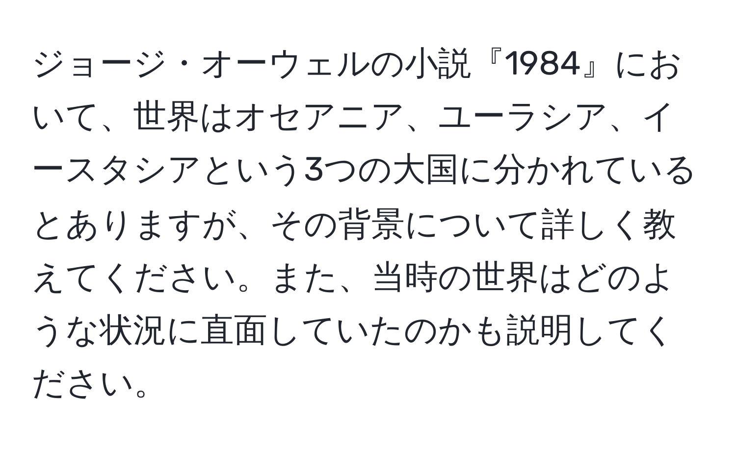 ジョージ・オーウェルの小説『1984』において、世界はオセアニア、ユーラシア、イースタシアという3つの大国に分かれているとありますが、その背景について詳しく教えてください。また、当時の世界はどのような状況に直面していたのかも説明してください。